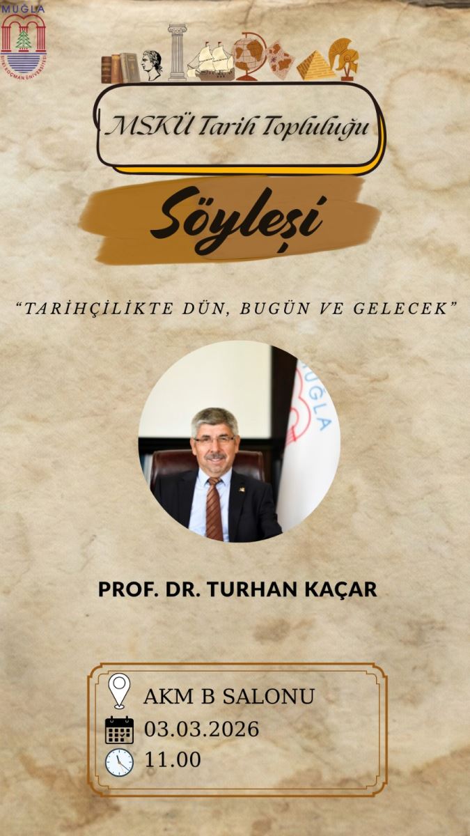 Üstte sol köşede küçük bir logosu var: “MUĞLA” yazısı ve bir amblem/rozet görünüyor. Poster genel olarak eski tarz kahverengi tonlarda ve eski parşmandocu bir arka plana sahip. Başlıklar ve sanatsal öğeler: Üstte, bir çerçeve içinde “MSKÜ Tarih Topluluğu” ifadesi yazıyor. Altında büyük italik ve siyah harflerle “Söyleşi” kelimesi bulunuyor; arka planda kahverengi bir boya dalgası/astiğana benzer bir şekil var. Altta, kısa bir alıntı/alt yazı olarak: “TARİHÇİLİKTE DÜN, BUGÜN VE GELECEK” bulunuyor; tırnak içinde ve italik stil gibi görünüyor. Orta kısımda daire biçimli bir fotoğraf alanı içinde konuşmacı Prof. Dr. Turhan Kaçar’ın bir portresi yer alıyor. Fotoğraf siyah çerçeveli bir daire içinde. Konuşmacı adı: “PROF. DR. TURHAN KAÇAR” (veya Kaçar) yazısı portre altına büyük, koyu gezintili harflerle. Alt kısımda bir davet/detay kutusu var: Simge olarak bir konum işareti (kâğıt/damla veya yer imi simgesi) ve “AKM B SALONU” yazısı. Takip eden satırda tarih: “03.03.2026” En alt satırda saat: “11.00” Bu kutu, çerçeve içinde hafif süslemelerle belirginleşiyor; kahverengi tonlarda bir çerçeve ile çevrelenmiş. Poster, genel olarak tarihsel temalı öğelerle (kitaplar, heykel başları, dünya küresi, piramitler vb.) süslenmiş küçük simgelerle dolu gibi görünüyor. Metinler Türkçe ve etkinlik muhtemelen 03 Mart 2026 sabahı 11:00’da AKM B Salonu’nda yapılacak olan bir söyleşi/konuşma afişi.